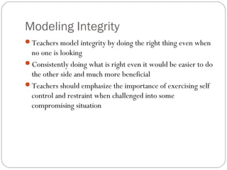 Modeling Integrity
Teachers model integrity by doing the right thing even when

no one is looking
Consistently doing what is right even it would be easier to do
the other side and much more beneficial
Teachers should emphasize the importance of exercising self
control and restraint when challenged into some
compromising situation

 