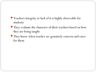 Teachers integrity or lack of it is highly observable for

students
They evaluate the character of their teachers based on how
they are being taught
They know when teacher are genuinely concern and cares
for them

 