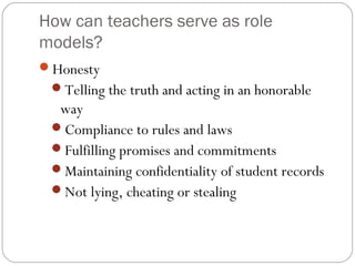 How can teachers serve as role
models?
Honesty
Telling the truth and acting in an honorable

way
Compliance to rules and laws
Fulfilling promises and commitments
Maintaining confidentiality of student records
Not lying, cheating or stealing

 
