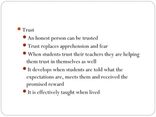Trust
An honest person can be trusted
Trust replaces apprehension and fear
When students trust their teachers they are helping

them trust in themselves as well
It develops when students are told what the
expectations are, meets them and received the
promised reward
It is effectively taught when lived

 
