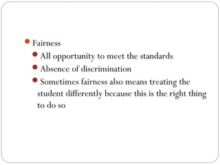 Fairness
All opportunity to meet the standards
Absence of discrimination
Sometimes fairness also means treating the

student differently because this is the right thing
to do so

 