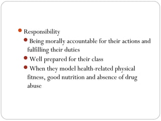 Responsibility
Being morally accountable for their actions and

fulfilling their duties
Well prepared for their class
When they model health-related physical
fitness, good nutrition and absence of drug
abuse

 