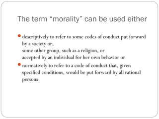 The term “morality” can be used either
descriptively to refer to some codes of conduct put forward

by a society or,
some other group, such as a religion, or
accepted by an individual for her own behavior or
normatively to refer to a code of conduct that, given
specified conditions, would be put forward by all rational
persons

 
