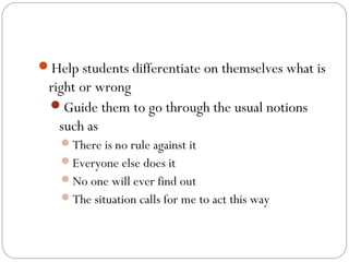 Help students differentiate on themselves what is

right or wrong
Guide them to go through the usual notions
such as
There is no rule against it
Everyone else does it
No one will ever find out
The situation calls for me to act this way

 