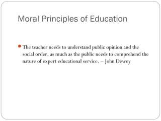 Moral Principles of Education
The teacher needs to understand public opinion and the

social order, as much as the public needs to comprehend the
nature of expert educational service. – John Dewey

 