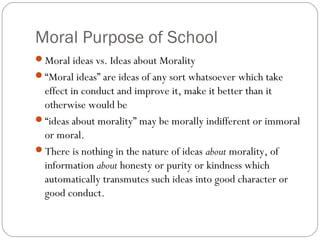 Moral Purpose of School
Moral ideas vs. Ideas about Morality
“Moral ideas” are ideas of any sort whatsoever which take

effect in conduct and improve it, make it better than it
otherwise would be
“ideas about morality” may be morally indifferent or immoral
or moral.
There is nothing in the nature of ideas about morality, of
information about honesty or purity or kindness which
automatically transmutes such ideas into good character or
good conduct.

 