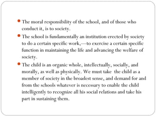 The moral responsibility of the school, and of those who

conduct it, is to society.
The school is fundamentally an institution erected by society
to do a certain specific work,—to exercise a certain specific
function in maintaining the life and advancing the welfare of
society.
The child is an organic whole, intellectually, socially, and
morally, as well as physically. We must take  the child as a
member of society in the broadest sense, and demand for and
from the schools whatever is necessary to enable the child
intelligently to recognize all his social relations and take his
part in sustaining them.

 