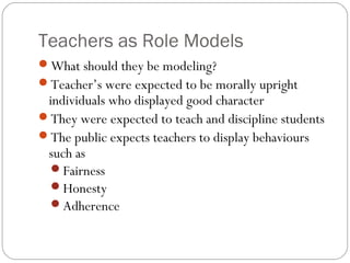 Teachers as Role Models
What should they be modeling?
Teacher’s were expected to be morally upright

individuals who displayed good character
They were expected to teach and discipline students
The public expects teachers to display behaviours
such as
Fairness
Honesty
Adherence

 