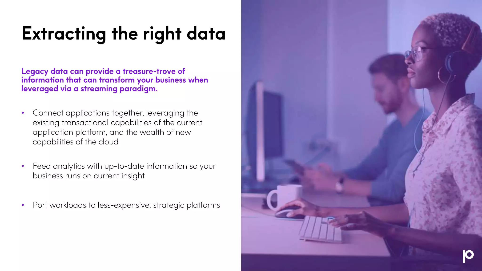 Extracting the right data
Legacy data can provide a treasure-trove of
information that can transform your business when
leveraged via a streaming paradigm.
• Connect applications together, leveraging the
existing transactional capabilities of the current
application platform, and the wealth of new
capabilities of the cloud
• Feed analytics with up-to-date information so your
business runs on current insight
• Port workloads to less-expensive, strategic platforms
 