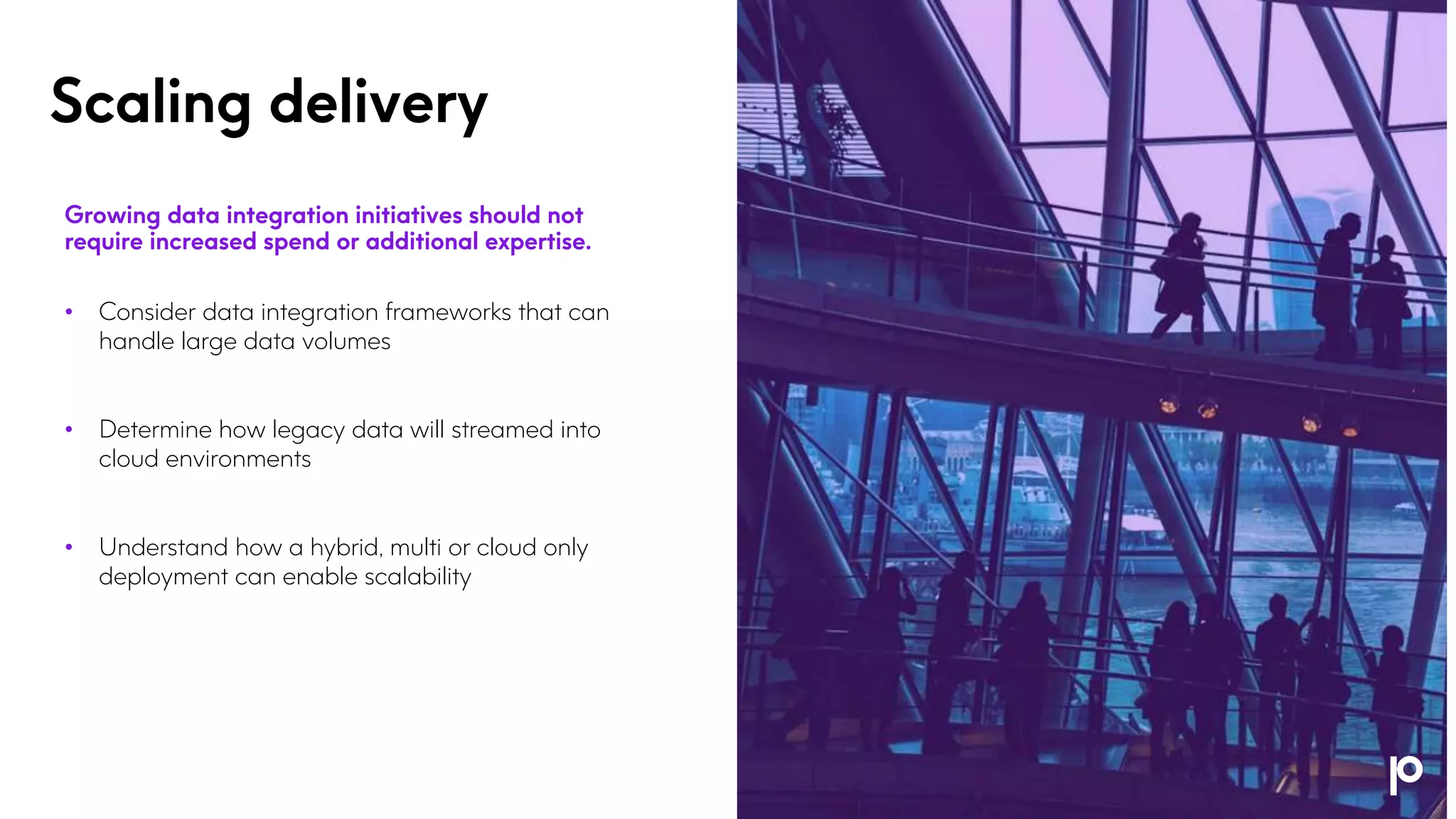 Scaling delivery
Growing data integration initiatives should not
require increased spend or additional expertise.
• Consider data integration frameworks that can
handle large data volumes
• Determine how legacy data will streamed into
cloud environments
• Understand how a hybrid, multi or cloud only
deployment can enable scalability
 