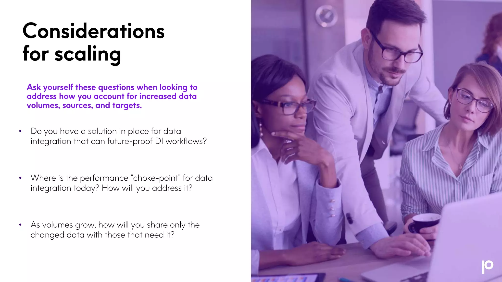 Considerations
for scaling
Ask yourself these questions when looking to
address how you account for increased data
volumes, sources, and targets.
• Do you have a solution in place for data
integration that can future-proof DI workflows?
• Where is the performance “choke-point” for data
integration today? How will you address it?
• As volumes grow, how will you share only the
changed data with those that need it?
 