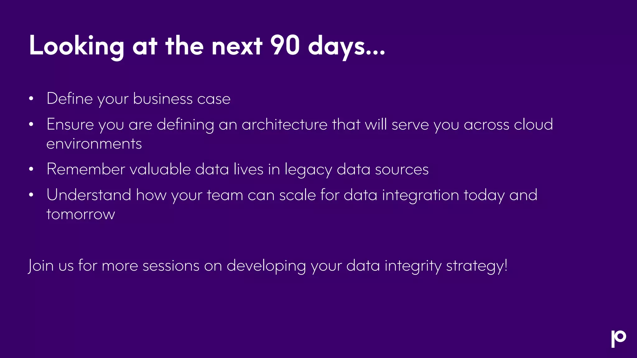 Looking at the next 90 days…
• Define your business case
• Ensure you are defining an architecture that will serve you across cloud
environments
• Remember valuable data lives in legacy data sources
• Understand how your team can scale for data integration today and
tomorrow
Join us for more sessions on developing your data integrity strategy!
 