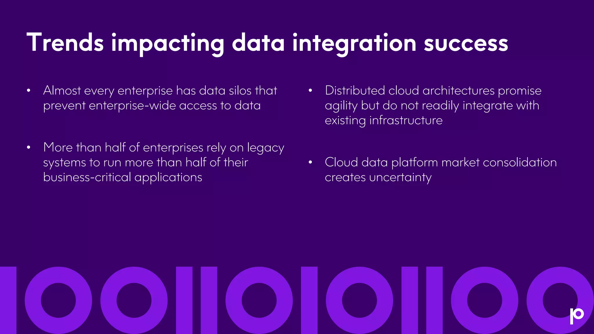 Trends impacting data integration success
• Almost every enterprise has data silos that
prevent enterprise-wide access to data
• More than half of enterprises rely on legacy
systems to run more than half of their
business-critical applications
• Distributed cloud architectures promise
agility but do not readily integrate with
existing infrastructure
• Cloud data platform market consolidation
creates uncertainty
 