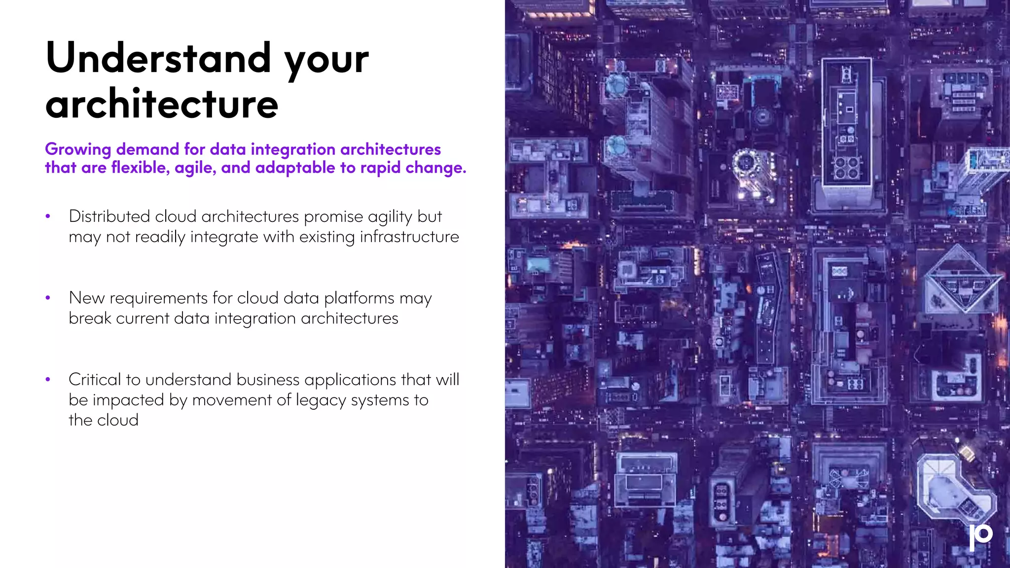 Understand your
architecture
Growing demand for data integration architectures
that are flexible, agile, and adaptable to rapid change.
• Distributed cloud architectures promise agility but
may not readily integrate with existing infrastructure
• New requirements for cloud data platforms may
break current data integration architectures
• Critical to understand business applications that will
be impacted by movement of legacy systems to
the cloud
 