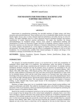 ISET Journal of Earthquake Technology, Paper No. 495, Vol. 45, No. 1-2, March-June 2008, pp. 13–29
28th ISET Annual Lecture
FOUNDATIONS FOR INDUSTRIAL MACHINES AND
EARTHQUAKE EFFECTS
K.G. Bhatia
Center for Applied Dynamics
D-CAD Technologies, New Delhi
ABSTRACT
Improvement in manufacturing technology has provided machines of higher ratings with better
tolerances and controlled behaviour. These machines give rise to considerably higher dynamic forces and
thereby higher stresses and, in return, demand improved performance and safety leaving no room for
failures. This paper highlights need for a better interaction between foundation designer and machine
manufacturer to ensure improved machine performance. The paper also describes the design
aids/methodologies for foundation design. Various issues related to mathematical modeling and
interpretations of results are discussed at length. Intricacies of designing vibration isolation system for
heavy-duty machines are also discussed. Influences of dynamic characteristics of foundation elements,
viz., beams, columns, and pedestals etc. on the response of machine, along with some case studies, are
also presented. The paper also touches upon the effects of earthquakes on machines as well as on their
foundations. Use of commercially available finite element packages, for analysis and design of the
foundation, is strongly recommended, but with caution.
KEYWORDS: Machine Foundation, Dynamic Response, Seismic Qualification, Design Aids,
Vibration Isolation
INTRODUCTION
The dynamics of machine-foundation system is an involved task in itself and consideration of
earthquake effects further adds to its complexity. The performance, safety and stability of machines
depend largely on their design, manufacturing and interaction with environment. In principle machine
foundations should be designed such that the dynamic forces of machines are transmitted to the soil
through the foundation in such a way that all kinds of harmful effects are eliminated (Barkan, 1962;
Bhatia, 1984, 2006, 2008; Major, 1980; Prakash and Puri, 1988; Srinivasulu and Vaidyanathan, 1980). In
the past, simple methods of calculation were used, most often involving the multiplication of static loads
by an estimated dynamic factor and the result being treated as an increased static load without any
knowledge of the actual safety factor. Because of this uncertainty, the value of the adopted dynamic factor
was usually too high, although practice showed that during operation harmful deformations did result in
spite of using such excessive factors. This necessitated a deeper scientific investigation of dynamic
loading. A more detailed study became urgent because of the development of machines of higher
capacities (Bhatia, 1984).
Machines of higher ratings gave rise to considerably higher stresses thereby posing problems with
respect to performance and safety. This called for development partly in the field of vibration technique
and partly in that of soil mechanics. Hence new theoretical procedures were developed for calculating the
dynamic response of foundations (Bhatia, 2006).
Based on the scientific investigations carried out in the last few decades it has been established that it
is not enough to base the design only on the vertical loads multiplied by a dynamic factor, even if this
factor introduces a dynamic load many times greater than the original one. It should be remembered that
operation of the machines generates not only vertical forces, but also forces acting perpendicular to the
axis; it is thus not enough to take into account the vertical loads only and to multiply those by a selected
dynamic factor (Bhatia, 2006, 2008). It has also been found that the suitability of machine foundations
depends not only on the forces to which they will be subjected to, but also on their behaviour, when
 