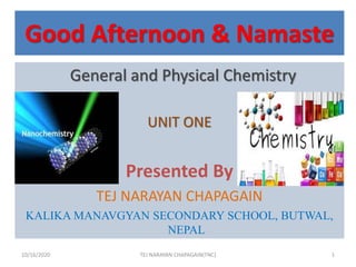 Good Afternoon & Namaste
General and Physical Chemistry
UNIT ONE
Presented By
TEJ NARAYAN CHAPAGAIN
KALIKA MANAVGYAN SECONDARY SCHOOL, BUTWAL,
NEPAL
10/16/2020 1TEJ NARAYAN CHAPAGAIN(TNC)
 