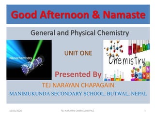 Good Afternoon & Namaste
General and Physical Chemistry
UNIT ONE
Presented By
TEJ NARAYAN CHAPAGAIN
MANIMUKUNDA SECONDARY SCHOOL, BUTWAL, NEPAL
10/16/2020 1TEJ NARAYAN CHAPAGAIN(TNC)
 