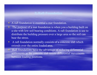 3).Raft Foundation3).Raft Foundation
A raft foundation is essential a mat foundation.A raft foundation is essential a mat foundation.
The purpose of a mat foundation is when you a building built onThe purpose of a mat foundation is when you a building built on
a site with low soil bearing conditions. A raft foundation is use toa site with low soil bearing conditions. A raft foundation is use to
distribute the building pressure over a large area so the soil candistribute the building pressure over a large area so the soil can
bear the stress.bear the stress.bear the stress.bear the stress.
A raft foundation normally consists of a concrete slab whichA raft foundation normally consists of a concrete slab which
extends over the entire loaded area.extends over the entire loaded area.
Raft foundations have the advantage of reducing differentialRaft foundations have the advantage of reducing differential
settlements as the concrete slab resists differential movementssettlements as the concrete slab resists differential movements
between loading positions.between loading positions.
 