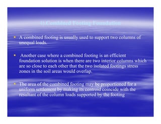 4).4).Combined Footing FoundationCombined Footing Foundation
A combined footing is usually used to support two columns ofA combined footing is usually used to support two columns of
unequal loads.unequal loads.
Another case where a combined footing is an efficientAnother case where a combined footing is an efficient
foundation solution is when there are two interior columns whichfoundation solution is when there are two interior columns whichfoundation solution is when there are two interior columns whichfoundation solution is when there are two interior columns which
are so close to each other that the two isolated footings stressare so close to each other that the two isolated footings stress
zones in the soil areas would overlap.zones in the soil areas would overlap.
The area of the combined footing may be proportioned for aThe area of the combined footing may be proportioned for a
uniform settlement by making its centroid coincide with theuniform settlement by making its centroid coincide with the
resultant of the column loads supported by the footingresultant of the column loads supported by the footing
 