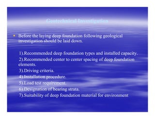 Geotechnical InvestigationGeotechnical Investigation
Before the laying deep foundation following geologicalBefore the laying deep foundation following geological
investigation should be laid down.investigation should be laid down.
1).Recommended deep foundation types and installed capacity.1).Recommended deep foundation types and installed capacity.
2).Recommended center to center spacing of deep foundation2).Recommended center to center spacing of deep foundation2).Recommended center to center spacing of deep foundation2).Recommended center to center spacing of deep foundation
elements.elements.
3).Driving criteria.3).Driving criteria.
4).Installation procedure.4).Installation procedure.
5).Load test requirement.5).Load test requirement.
6).Designation of bearing strata.6).Designation of bearing strata.
7).Suitability of deep foundation material for environment7).Suitability of deep foundation material for environment
 