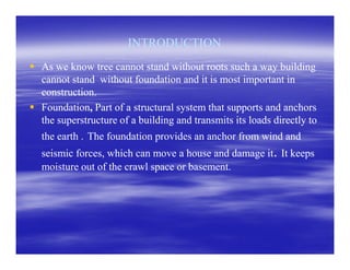 INTRODUCTIONINTRODUCTION
As we know tree cannot stand without roots such a way buildingAs we know tree cannot stand without roots such a way building
cannot stand without foundation and it is most important incannot stand without foundation and it is most important in
construction.construction.
FoundationFoundation,, Part of a structural system that supports and anchorsPart of a structural system that supports and anchors
the superstructure of a building and transmits its loads directly tothe superstructure of a building and transmits its loads directly to
the earth .the earth . The foundation provides an anchor from wind andThe foundation provides an anchor from wind andthe earth .the earth . The foundation provides an anchor from wind andThe foundation provides an anchor from wind and
seismic forces, which can move a house and damage itseismic forces, which can move a house and damage it.. It keepsIt keeps
moisture out of the crawl space or basement.moisture out of the crawl space or basement.
 