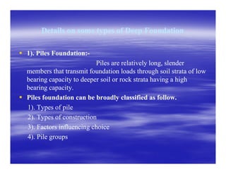 Details on some types of Deep FoundationDetails on some types of Deep Foundation
1). Piles Foundation:1). Piles Foundation:--
Piles are relatively long, slenderPiles are relatively long, slender
members that transmit foundation loads through soil strata of lowmembers that transmit foundation loads through soil strata of low
bearing capacity to deeper soil or rock strata having a highbearing capacity to deeper soil or rock strata having a high
bearing capacity.bearing capacity.bearing capacity.bearing capacity.
Piles foundation can be broadly classified as follow.Piles foundation can be broadly classified as follow.
1). Types of pile1). Types of pile
2). Types of construction2). Types of construction
3). Factors influencing choice3). Factors influencing choice
4). Pile groups4). Pile groups
 
