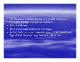 2).Caissons Foundation2).Caissons Foundation
The foundation system of and the soils beneath the buildingThe foundation system of and the soils beneath the building
prevent the complex from moving vertically.prevent the complex from moving vertically.
What is CaissonsWhat is Caissons
It’s a prefabricated hollow box or cylinder.It’s a prefabricated hollow box or cylinder.
Drilled shafts can be used to sustain high axial and lateral loads.Drilled shafts can be used to sustain high axial and lateral loads.Drilled shafts can be used to sustain high axial and lateral loads.Drilled shafts can be used to sustain high axial and lateral loads.
Typical shaft diameters range from 18 to 144 inchesTypical shaft diameters range from 18 to 144 inches
 
