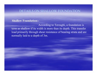 DETAILS ON SHALLOW FOUNDATIONDETAILS ON SHALLOW FOUNDATION
Shallow Foundation:Shallow Foundation:--
According to Terzaghi, a foundation isAccording to Terzaghi, a foundation is
term as shallow if its width is more than its depth. This transferterm as shallow if its width is more than its depth. This transfer
load primarily through shear resistance of bearing strata and areload primarily through shear resistance of bearing strata and are
normally laid to a depth of 3m.normally laid to a depth of 3m.
 