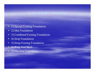 Types of shallow foundationTypes of shallow foundation
1).Spread Footing Foundation1).Spread Footing Foundation
2).Mat Foundation2).Mat Foundation
3).Combined Footing Foundation3).Combined Footing Foundation
4).Strip Foundation4).Strip Foundation
5).Strap Footing Foundation5).Strap Footing Foundation
6).Ring And Shell .6).Ring And Shell .
7).Machine Foundation7).Machine Foundation
 