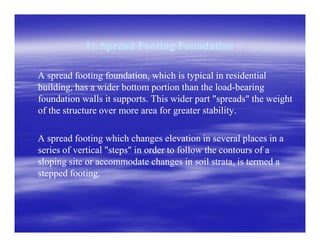 1). Spread Footing Foundation1). Spread Footing Foundation
A spread footing foundation, which is typical in residentialA spread footing foundation, which is typical in residential
building, has a wider bottom portion than the loadbuilding, has a wider bottom portion than the load--bearingbearing
foundation walls it supports. This wider part "spreads" the weightfoundation walls it supports. This wider part "spreads" the weight
of the structure over more area for greater stabilityof the structure over more area for greater stability..
A spread footing which changes elevation in several places in aA spread footing which changes elevation in several places in a
series of vertical "steps" in order to follow the contours of aseries of vertical "steps" in order to follow the contours of a
sloping site or accommodate changes in soil strata, is termed asloping site or accommodate changes in soil strata, is termed a
stepped footing.stepped footing.
 