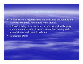 2).Strip Foundation2).Strip Foundation
A foundation is required to ensure loads from the building areA foundation is required to ensure loads from the building are
sustained and safely transmitted to the ground.sustained and safely transmitted to the ground.
All load bearing elements, these include external walls, partyAll load bearing elements, these include external walls, party
walls, chimney breasts, piers and internal load bearing wallswalls, chimney breasts, piers and internal load bearing walls
should sit on an adequate foundation.should sit on an adequate foundation.should sit on an adequate foundation.should sit on an adequate foundation.
Foundation DepthFoundation Depth
 