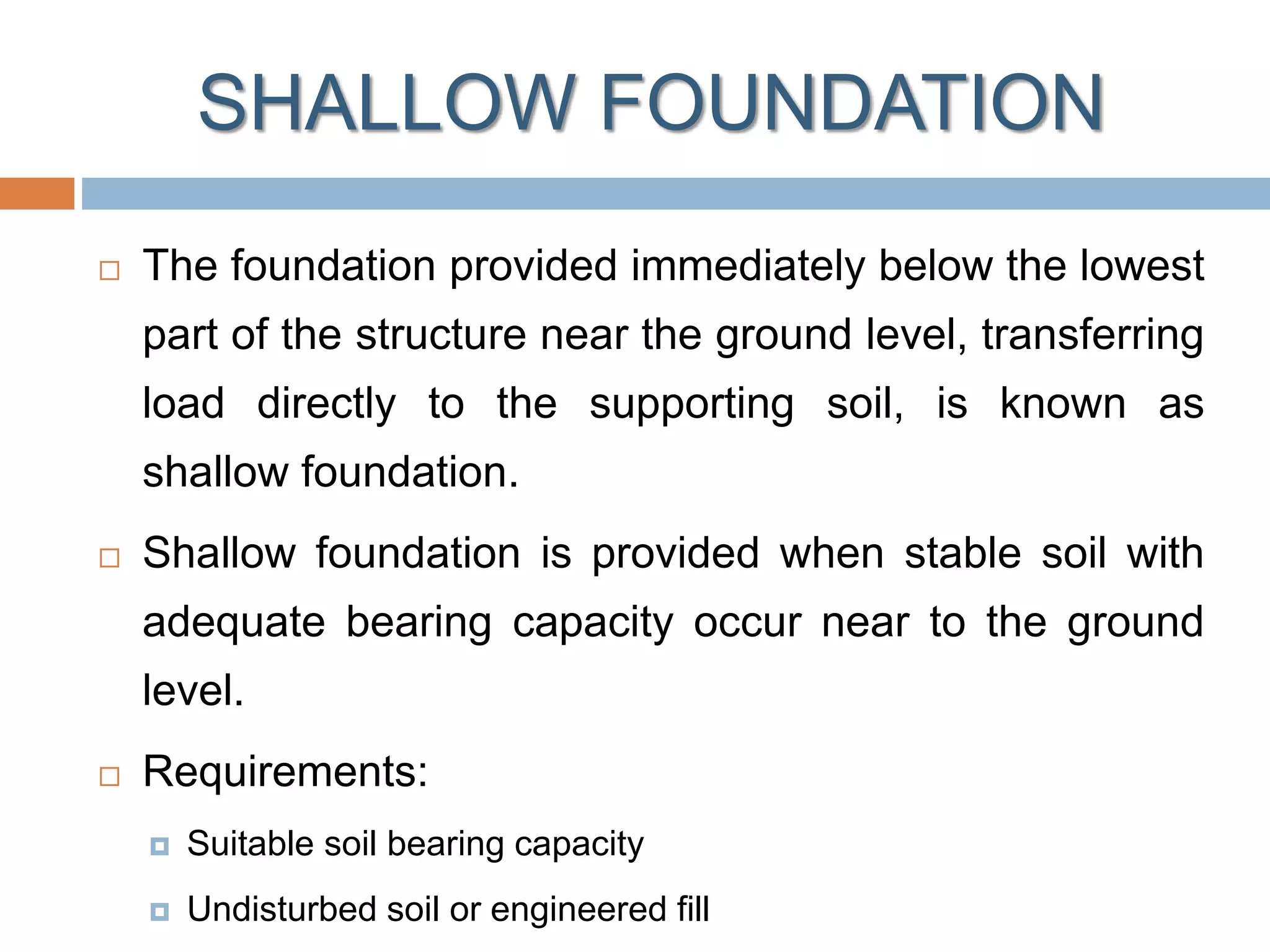 SHALLOW FOUNDATION
 The foundation provided immediately below the lowest
part of the structure near the ground level, transferring
load directly to the supporting soil, is known as
shallow foundation.
 Shallow foundation is provided when stable soil with
adequate bearing capacity occur near to the ground
level.
 Requirements:
 Suitable soil bearing capacity
 Undisturbed soil or engineered fill
 