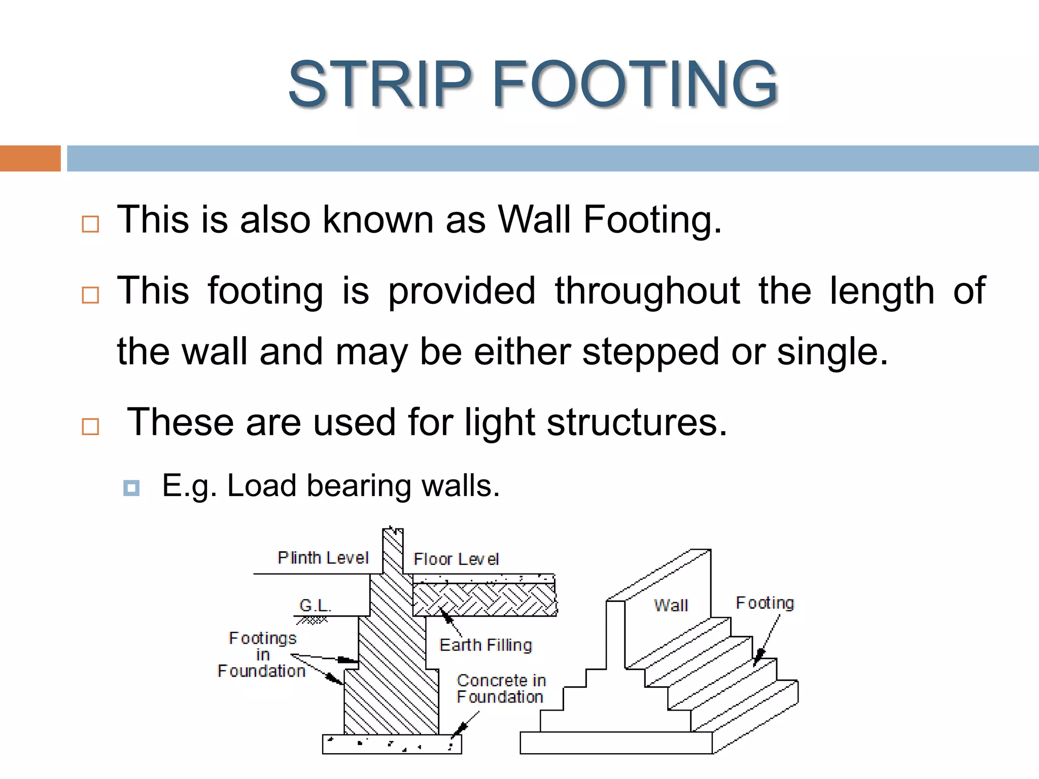 STRIP FOOTING
 This is also known as Wall Footing.
 This footing is provided throughout the length of
the wall and may be either stepped or single.
 These are used for light structures.
 E.g. Load bearing walls.
 