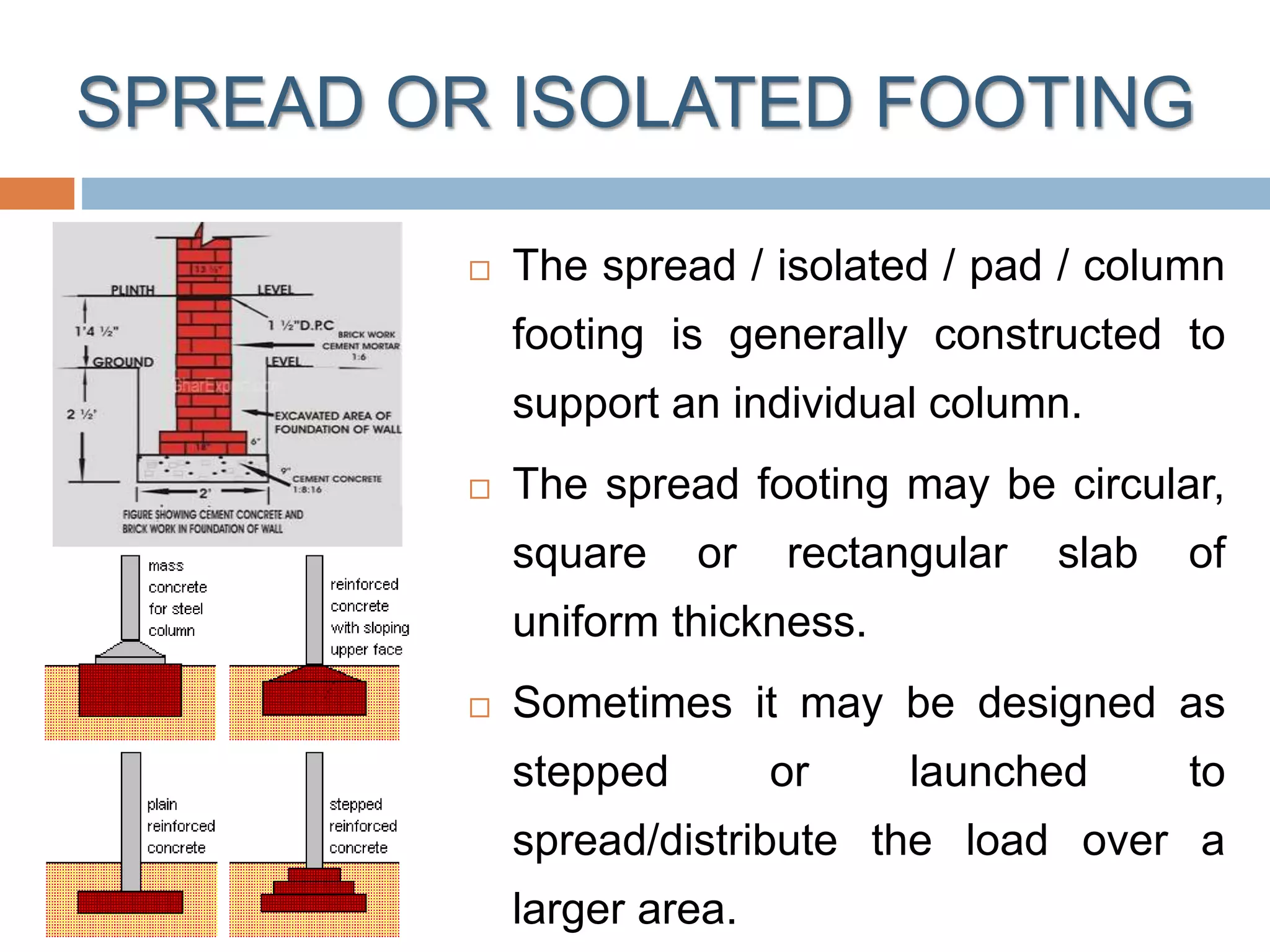 SPREAD OR ISOLATED FOOTING
 The spread / isolated / pad / column
footing is generally constructed to
support an individual column.
 The spread footing may be circular,
square or rectangular slab of
uniform thickness.
 Sometimes it may be designed as
stepped or launched to
spread/distribute the load over a
larger area.
 