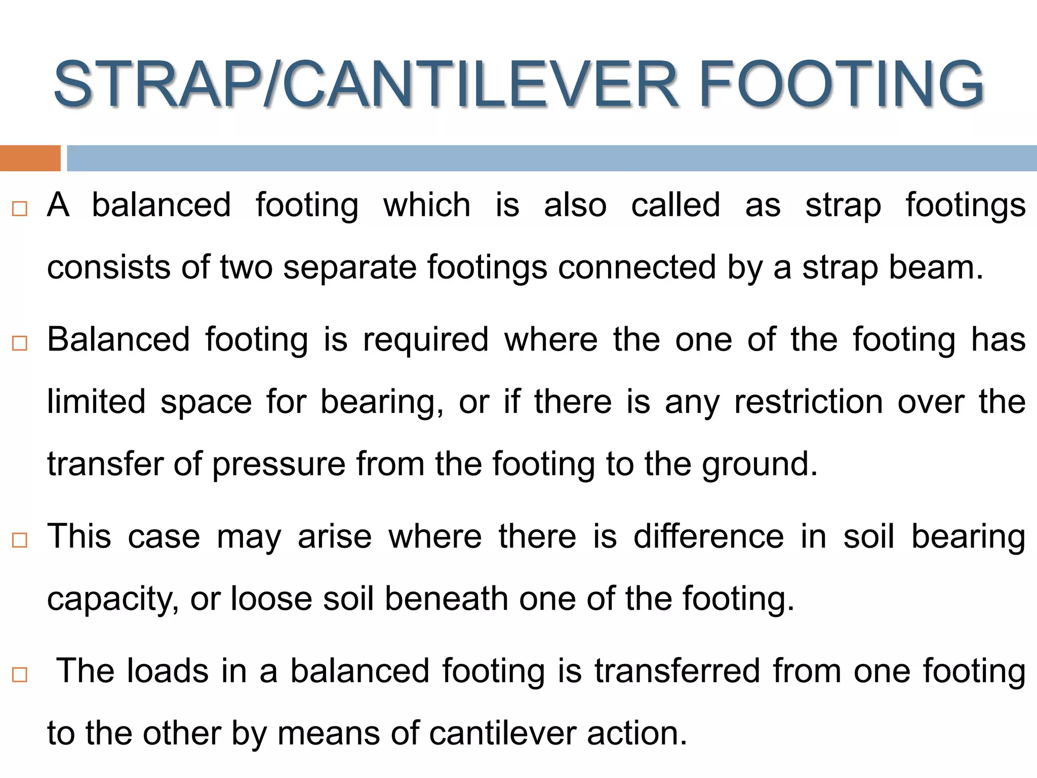 STRAP/CANTILEVER FOOTING
 A balanced footing which is also called as strap footings
consists of two separate footings connected by a strap beam.
 Balanced footing is required where the one of the footing has
limited space for bearing, or if there is any restriction over the
transfer of pressure from the footing to the ground.
 This case may arise where there is difference in soil bearing
capacity, or loose soil beneath one of the footing.
 The loads in a balanced footing is transferred from one footing
to the other by means of cantilever action.
 