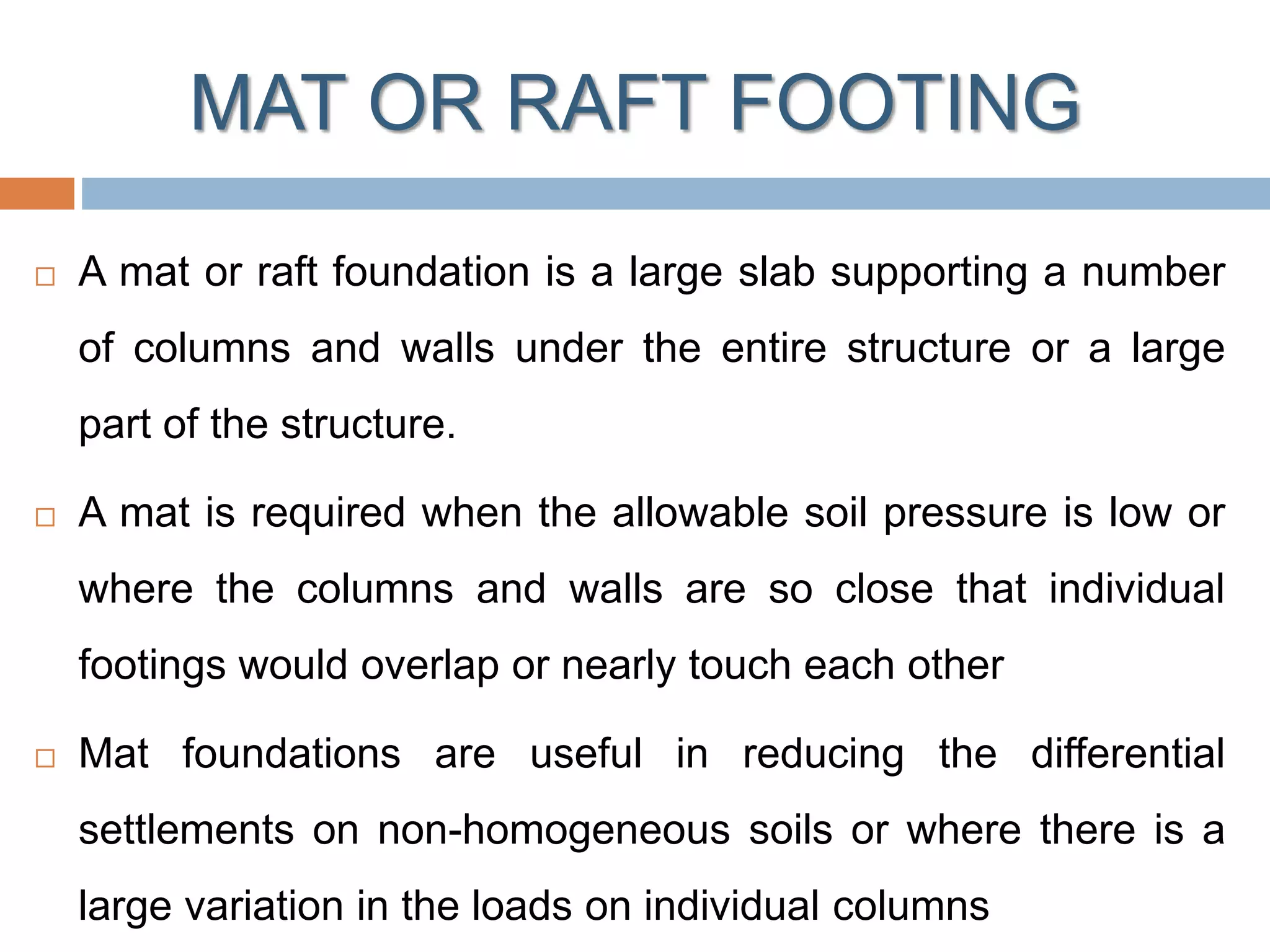MAT OR RAFT FOOTING
 A mat or raft foundation is a large slab supporting a number
of columns and walls under the entire structure or a large
part of the structure.
 A mat is required when the allowable soil pressure is low or
where the columns and walls are so close that individual
footings would overlap or nearly touch each other
 Mat foundations are useful in reducing the differential
settlements on non-homogeneous soils or where there is a
large variation in the loads on individual columns
 