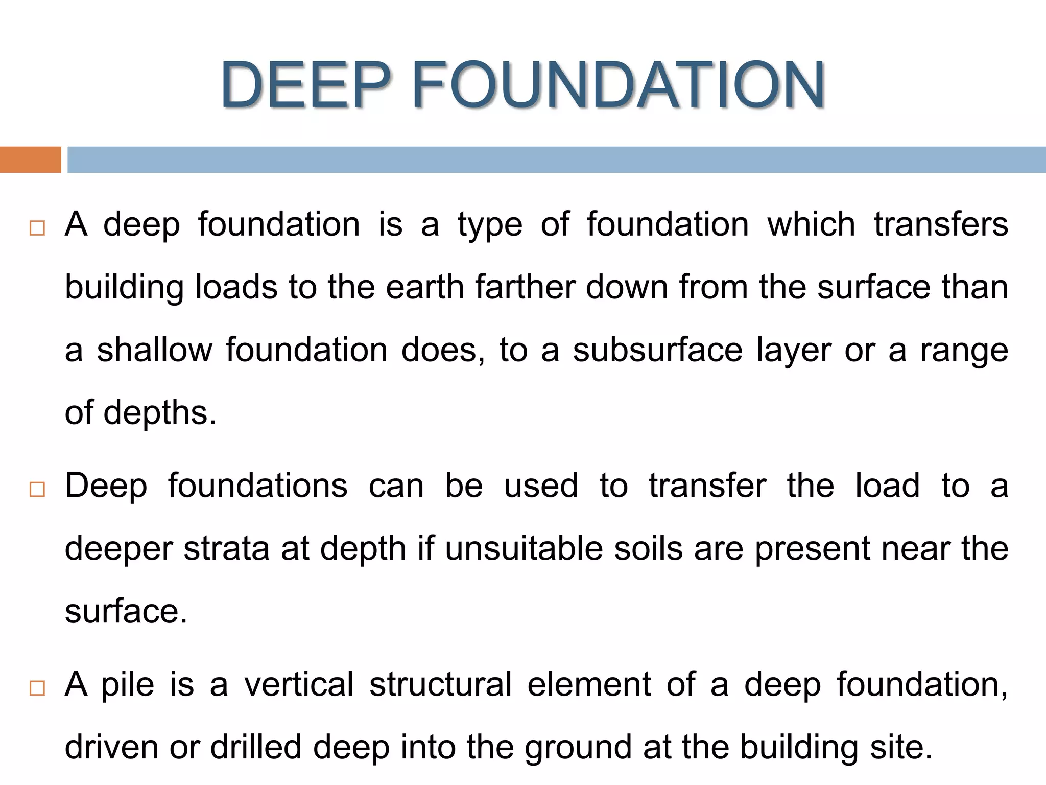 DEEP FOUNDATION
 A deep foundation is a type of foundation which transfers
building loads to the earth farther down from the surface than
a shallow foundation does, to a subsurface layer or a range
of depths.
 Deep foundations can be used to transfer the load to a
deeper strata at depth if unsuitable soils are present near the
surface.
 A pile is a vertical structural element of a deep foundation,
driven or drilled deep into the ground at the building site.
 