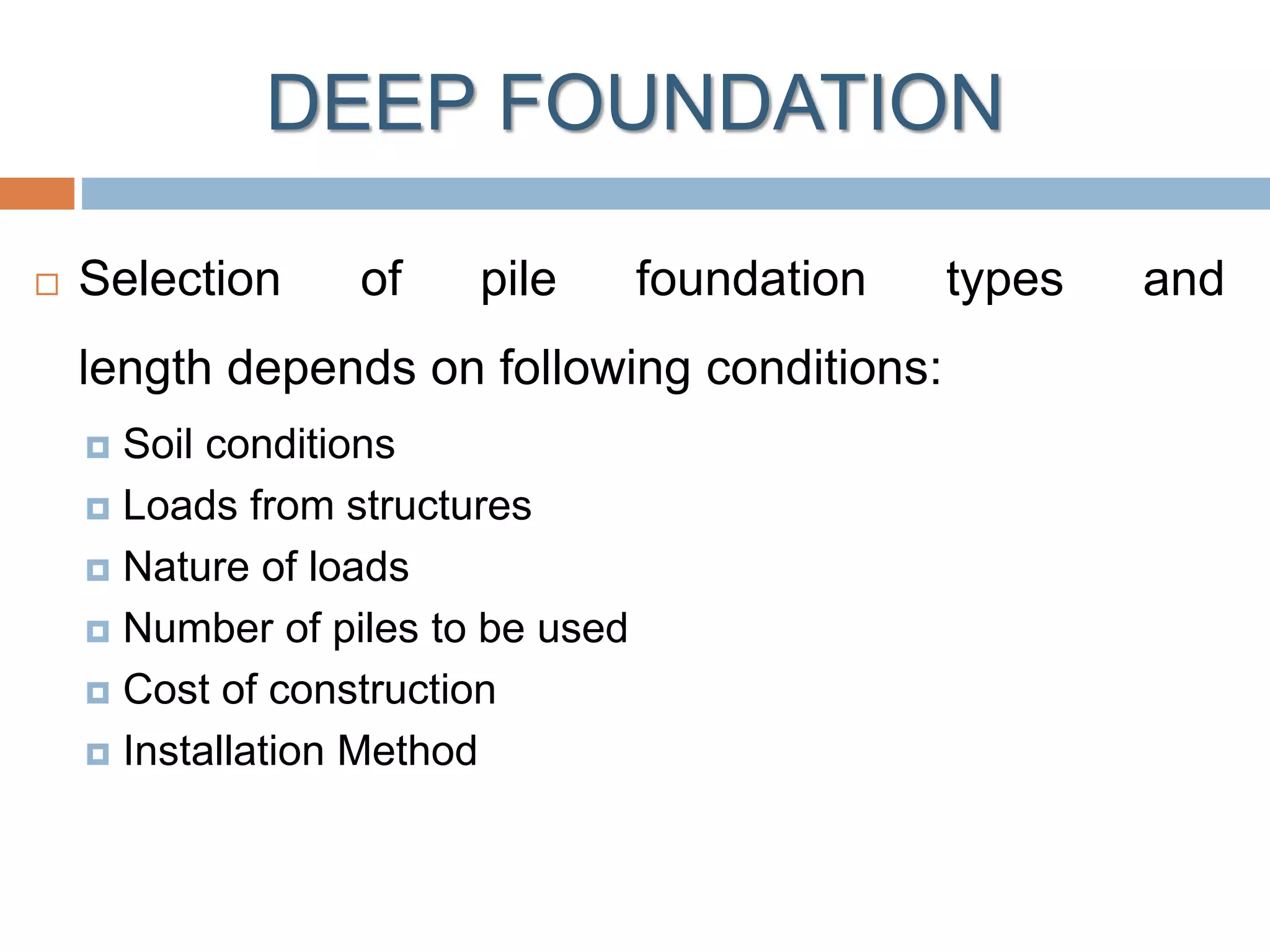 DEEP FOUNDATION
 Selection of pile foundation types and
length depends on following conditions:
 Soil conditions
 Loads from structures
 Nature of loads
 Number of piles to be used
 Cost of construction
 Installation Method
 