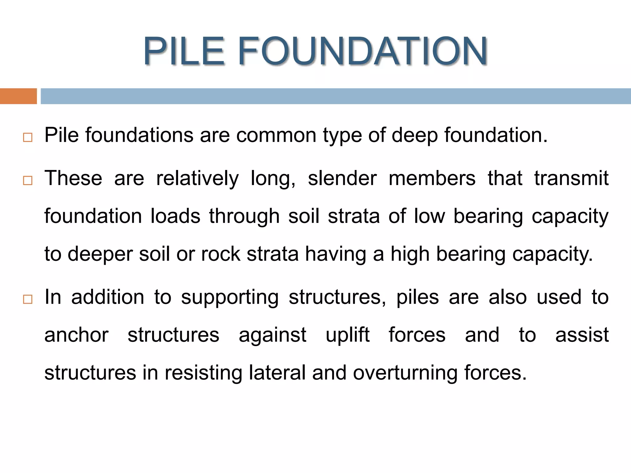 PILE FOUNDATION
 Pile foundations are common type of deep foundation.
 These are relatively long, slender members that transmit
foundation loads through soil strata of low bearing capacity
to deeper soil or rock strata having a high bearing capacity.
 In addition to supporting structures, piles are also used to
anchor structures against uplift forces and to assist
structures in resisting lateral and overturning forces.
 