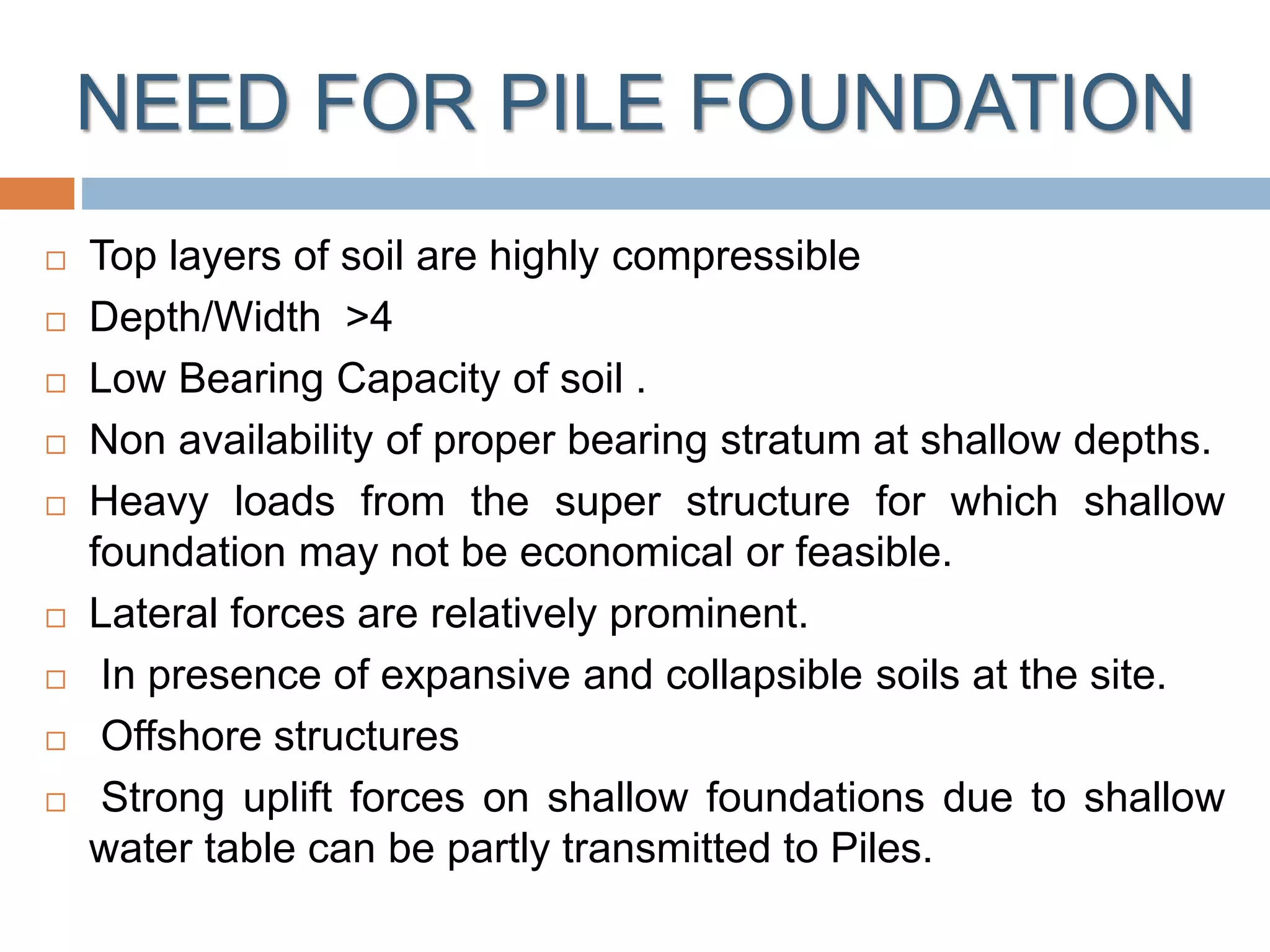 NEED FOR PILE FOUNDATION
 Top layers of soil are highly compressible
 Depth/Width >4
 Low Bearing Capacity of soil .
 Non availability of proper bearing stratum at shallow depths.
 Heavy loads from the super structure for which shallow
foundation may not be economical or feasible.
 Lateral forces are relatively prominent.
 In presence of expansive and collapsible soils at the site.
 Offshore structures
 Strong uplift forces on shallow foundations due to shallow
water table can be partly transmitted to Piles.
 