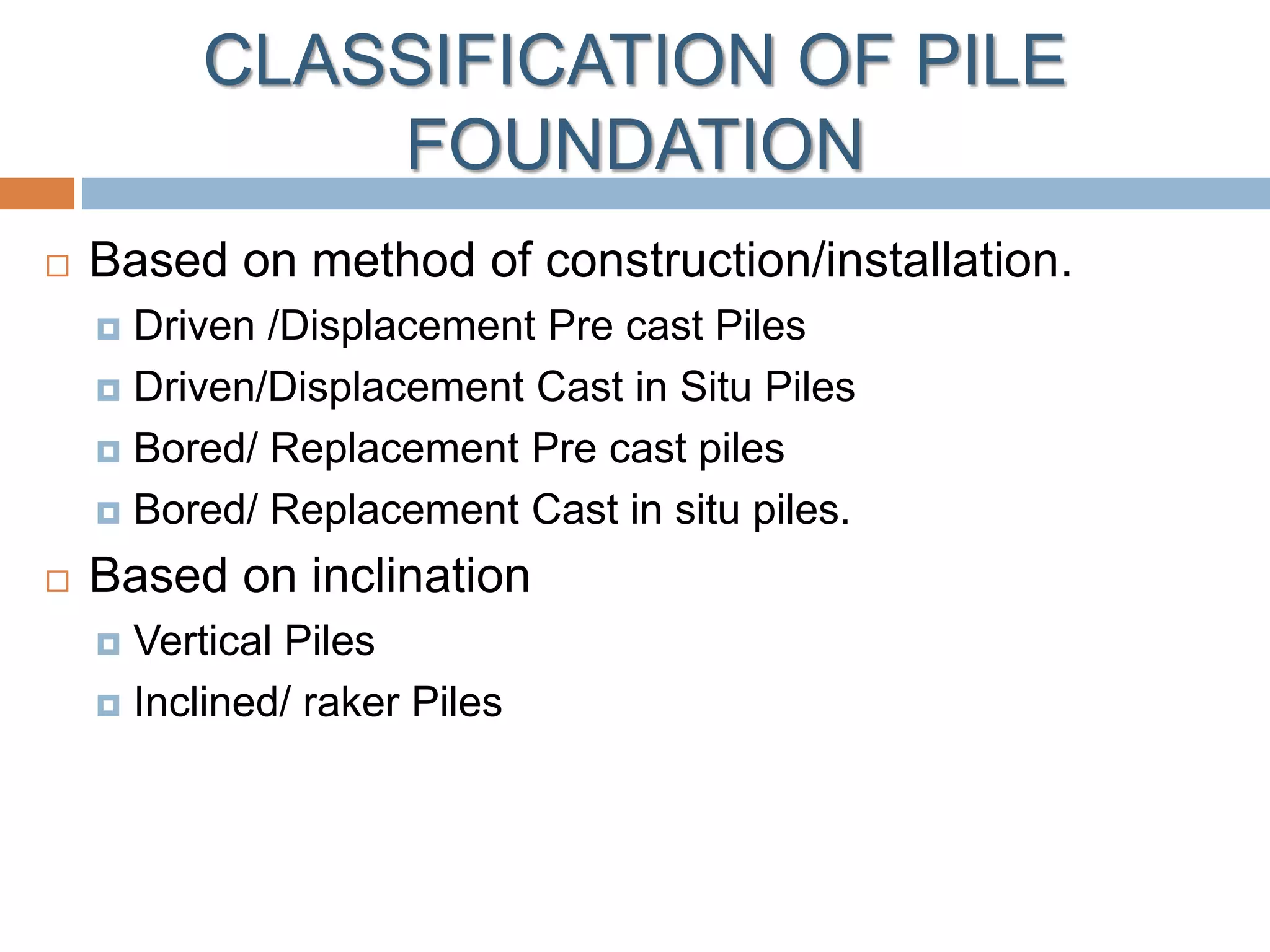 CLASSIFICATION OF PILE
FOUNDATION
 Based on method of construction/installation.
 Driven /Displacement Pre cast Piles
 Driven/Displacement Cast in Situ Piles
 Bored/ Replacement Pre cast piles
 Bored/ Replacement Cast in situ piles.
 Based on inclination
 Vertical Piles
 Inclined/ raker Piles
 