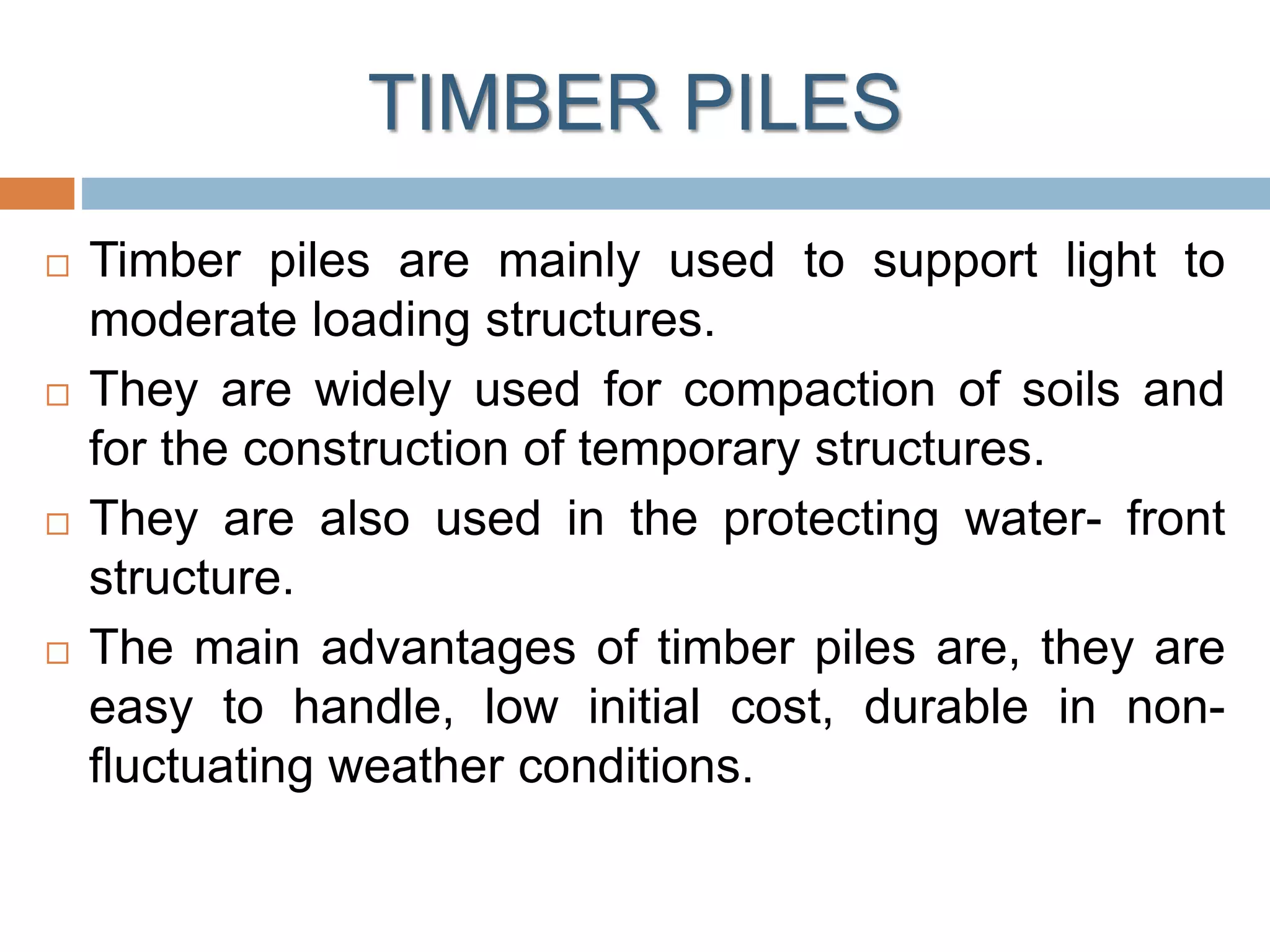TIMBER PILES
 Timber piles are mainly used to support light to
moderate loading structures.
 They are widely used for compaction of soils and
for the construction of temporary structures.
 They are also used in the protecting water- front
structure.
 The main advantages of timber piles are, they are
easy to handle, low initial cost, durable in non-
fluctuating weather conditions.
 