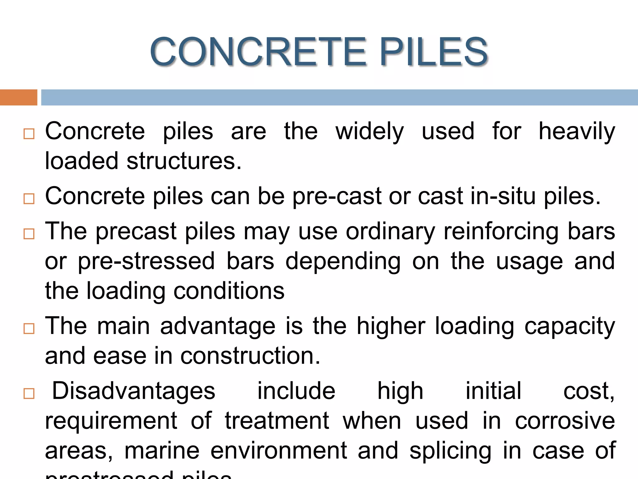 CONCRETE PILES
 Concrete piles are the widely used for heavily
loaded structures.
 Concrete piles can be pre-cast or cast in-situ piles.
 The precast piles may use ordinary reinforcing bars
or pre-stressed bars depending on the usage and
the loading conditions
 The main advantage is the higher loading capacity
and ease in construction.
 Disadvantages include high initial cost,
requirement of treatment when used in corrosive
areas, marine environment and splicing in case of
 