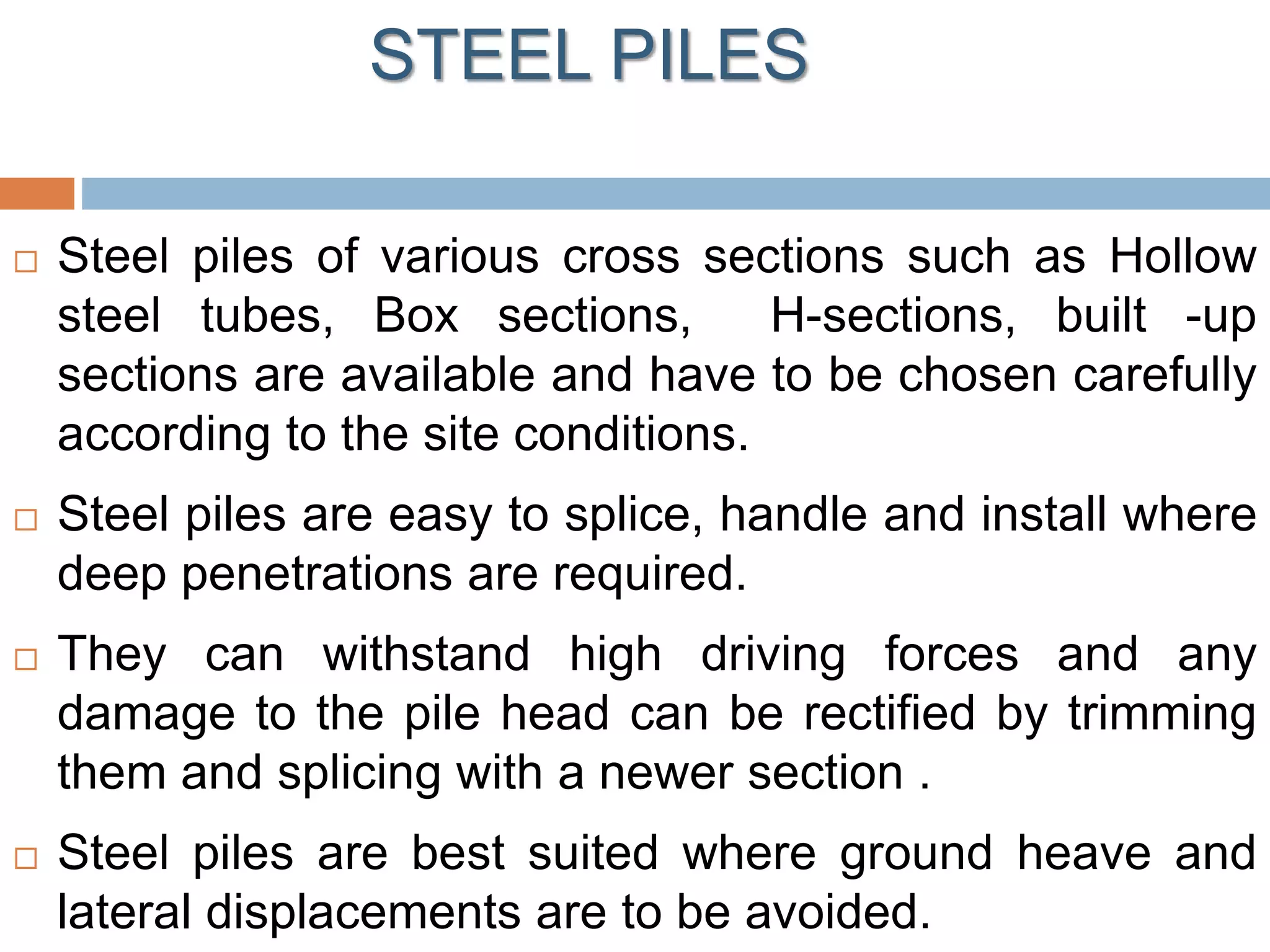 STEEL PILES
 Steel piles of various cross sections such as Hollow
steel tubes, Box sections, H-sections, built -up
sections are available and have to be chosen carefully
according to the site conditions.
 Steel piles are easy to splice, handle and install where
deep penetrations are required.
 They can withstand high driving forces and any
damage to the pile head can be rectified by trimming
them and splicing with a newer section .
 Steel piles are best suited where ground heave and
lateral displacements are to be avoided.
 