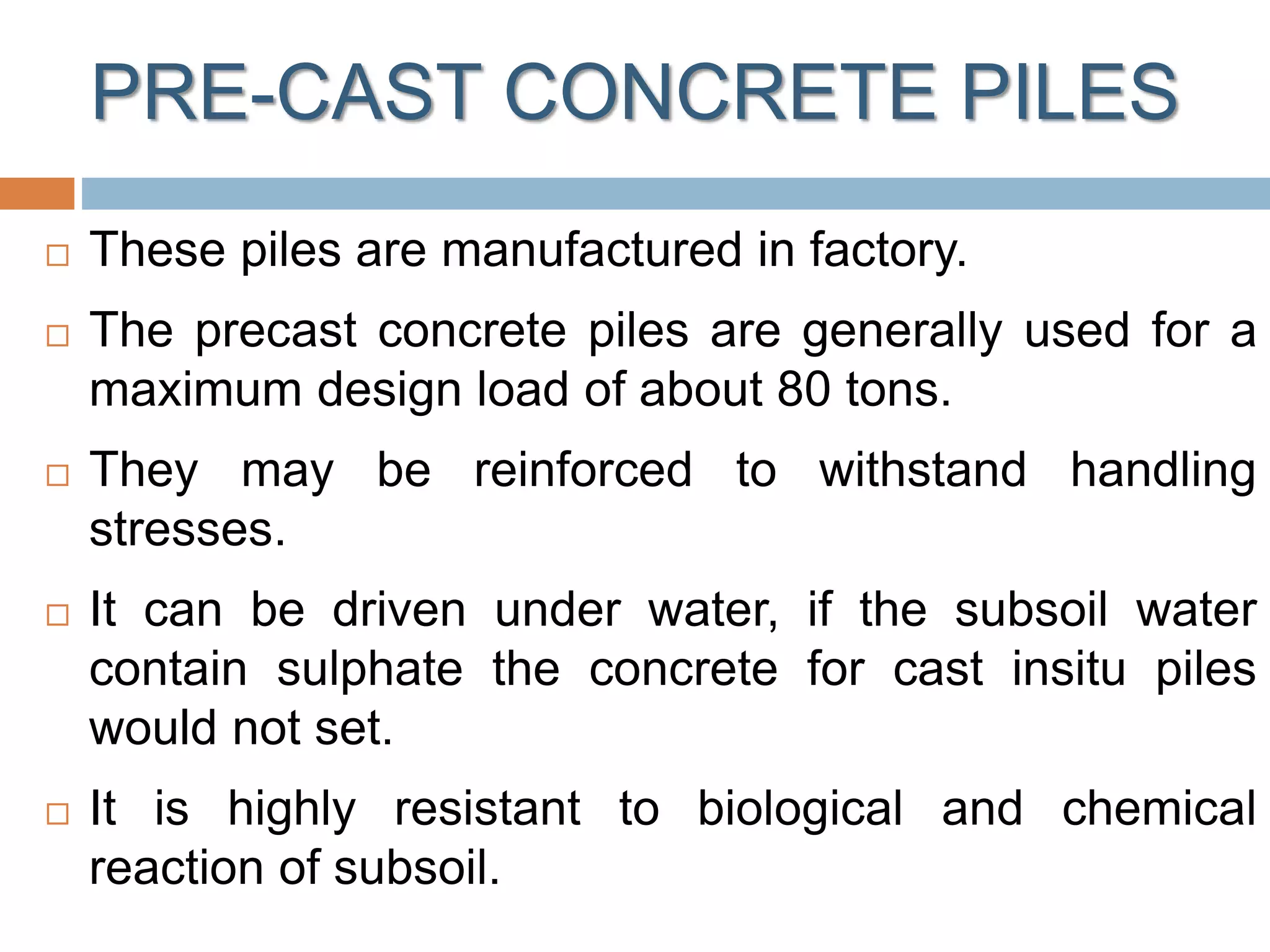 PRE-CAST CONCRETE PILES
 These piles are manufactured in factory.
 The precast concrete piles are generally used for a
maximum design load of about 80 tons.
 They may be reinforced to withstand handling
stresses.
 It can be driven under water, if the subsoil water
contain sulphate the concrete for cast insitu piles
would not set.
 It is highly resistant to biological and chemical
reaction of subsoil.
 