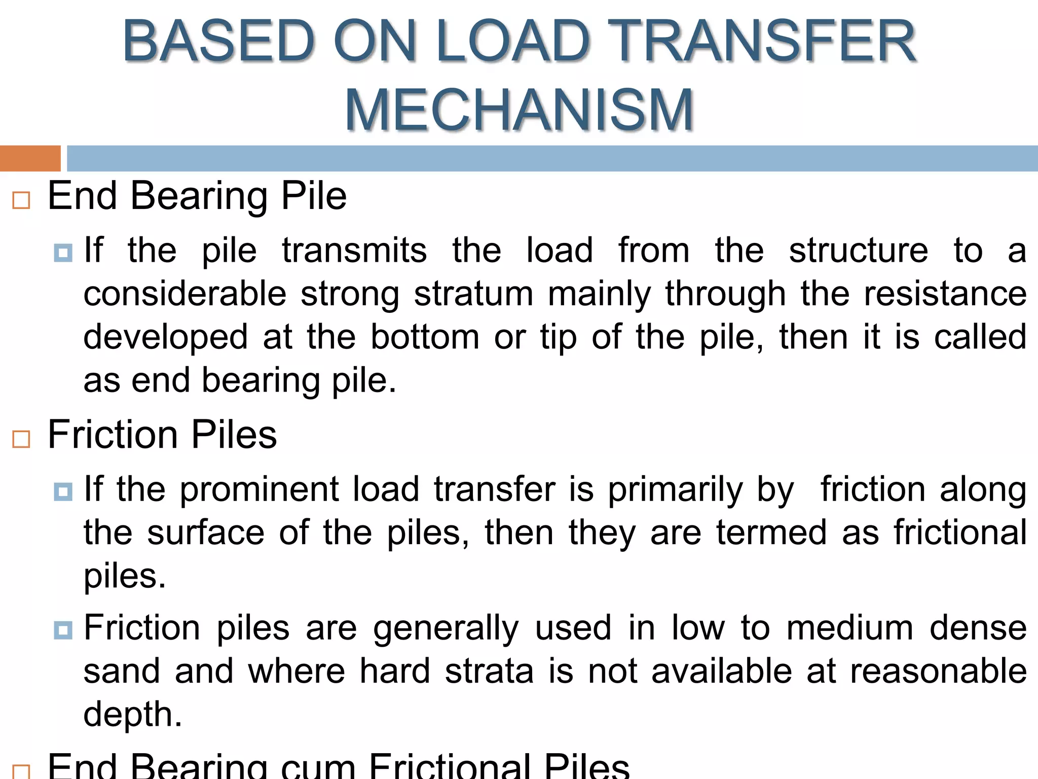 BASED ON LOAD TRANSFER
MECHANISM
 End Bearing Pile
 If the pile transmits the load from the structure to a
considerable strong stratum mainly through the resistance
developed at the bottom or tip of the pile, then it is called
as end bearing pile.
 Friction Piles
 If the prominent load transfer is primarily by friction along
the surface of the piles, then they are termed as frictional
piles.
 Friction piles are generally used in low to medium dense
sand and where hard strata is not available at reasonable
depth.
 
