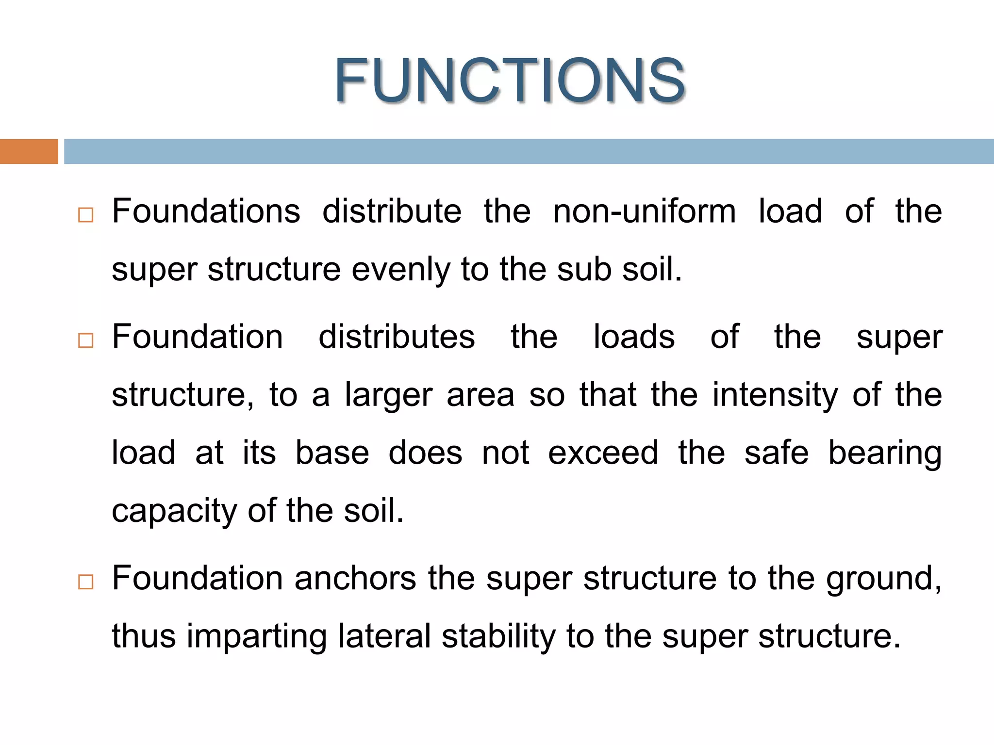 FUNCTIONS
 Foundations distribute the non-uniform load of the
super structure evenly to the sub soil.
 Foundation distributes the loads of the super
structure, to a larger area so that the intensity of the
load at its base does not exceed the safe bearing
capacity of the soil.
 Foundation anchors the super structure to the ground,
thus imparting lateral stability to the super structure.
 