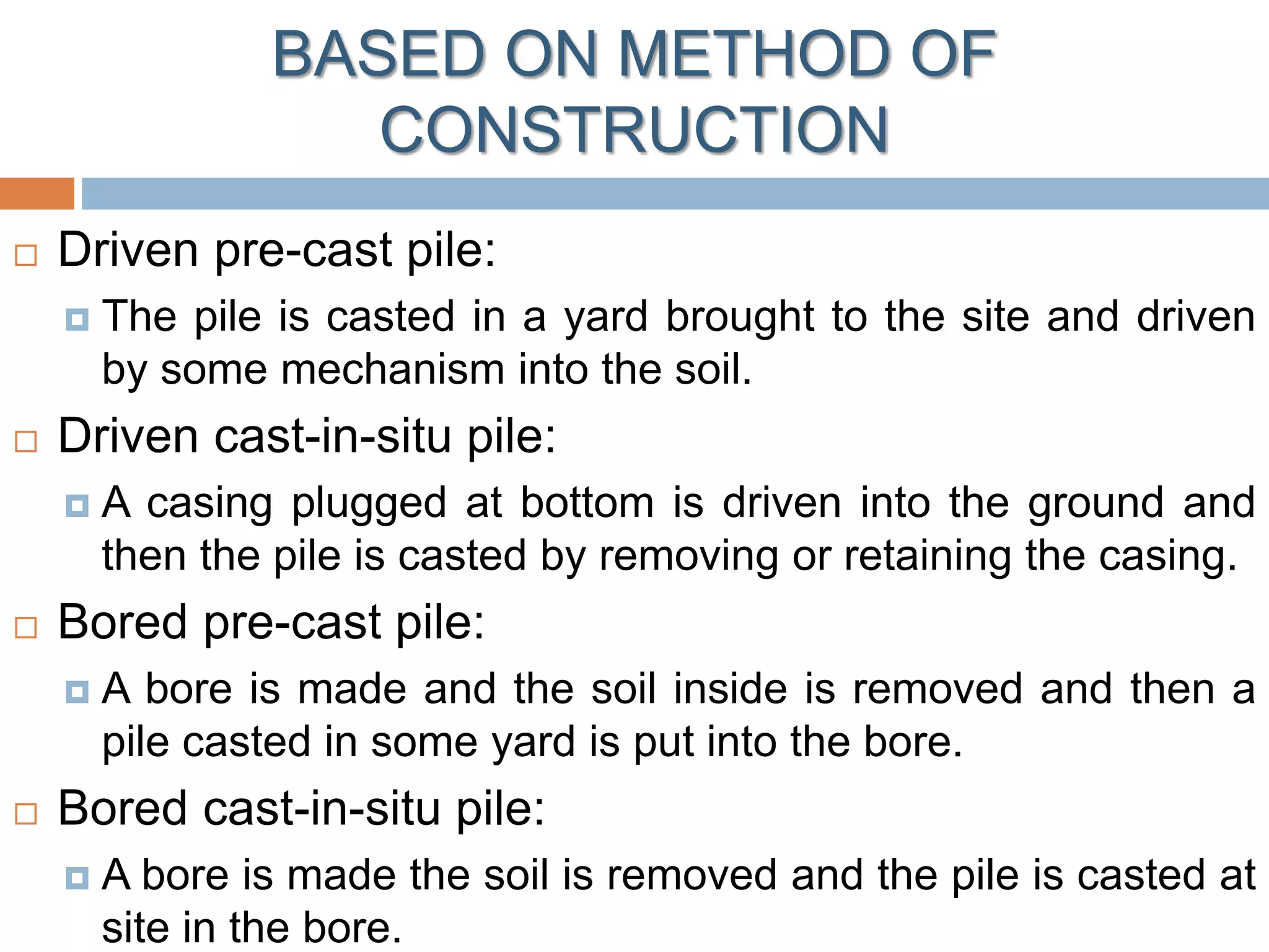 BASED ON METHOD OF
CONSTRUCTION
 Driven pre-cast pile:
 The pile is casted in a yard brought to the site and driven
by some mechanism into the soil.
 Driven cast-in-situ pile:
 A casing plugged at bottom is driven into the ground and
then the pile is casted by removing or retaining the casing.
 Bored pre-cast pile:
 A bore is made and the soil inside is removed and then a
pile casted in some yard is put into the bore.
 Bored cast-in-situ pile:
 A bore is made the soil is removed and the pile is casted at
site in the bore.
 