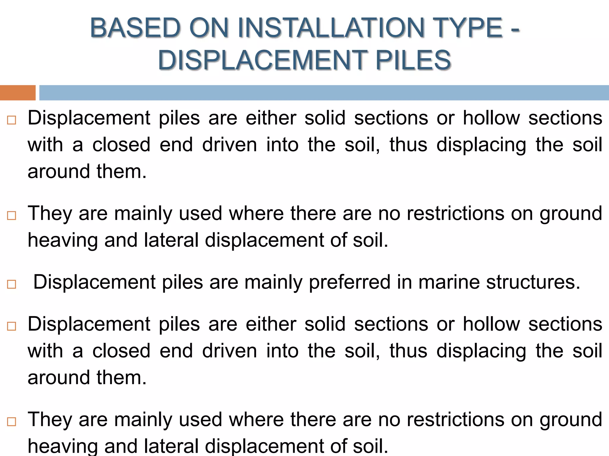  Displacement piles are either solid sections or hollow sections
with a closed end driven into the soil, thus displacing the soil
around them.
 They are mainly used where there are no restrictions on ground
heaving and lateral displacement of soil.
 Displacement piles are mainly preferred in marine structures.
 Displacement piles are either solid sections or hollow sections
with a closed end driven into the soil, thus displacing the soil
around them.
 They are mainly used where there are no restrictions on ground
heaving and lateral displacement of soil.
BASED ON INSTALLATION TYPE -
DISPLACEMENT PILES
 