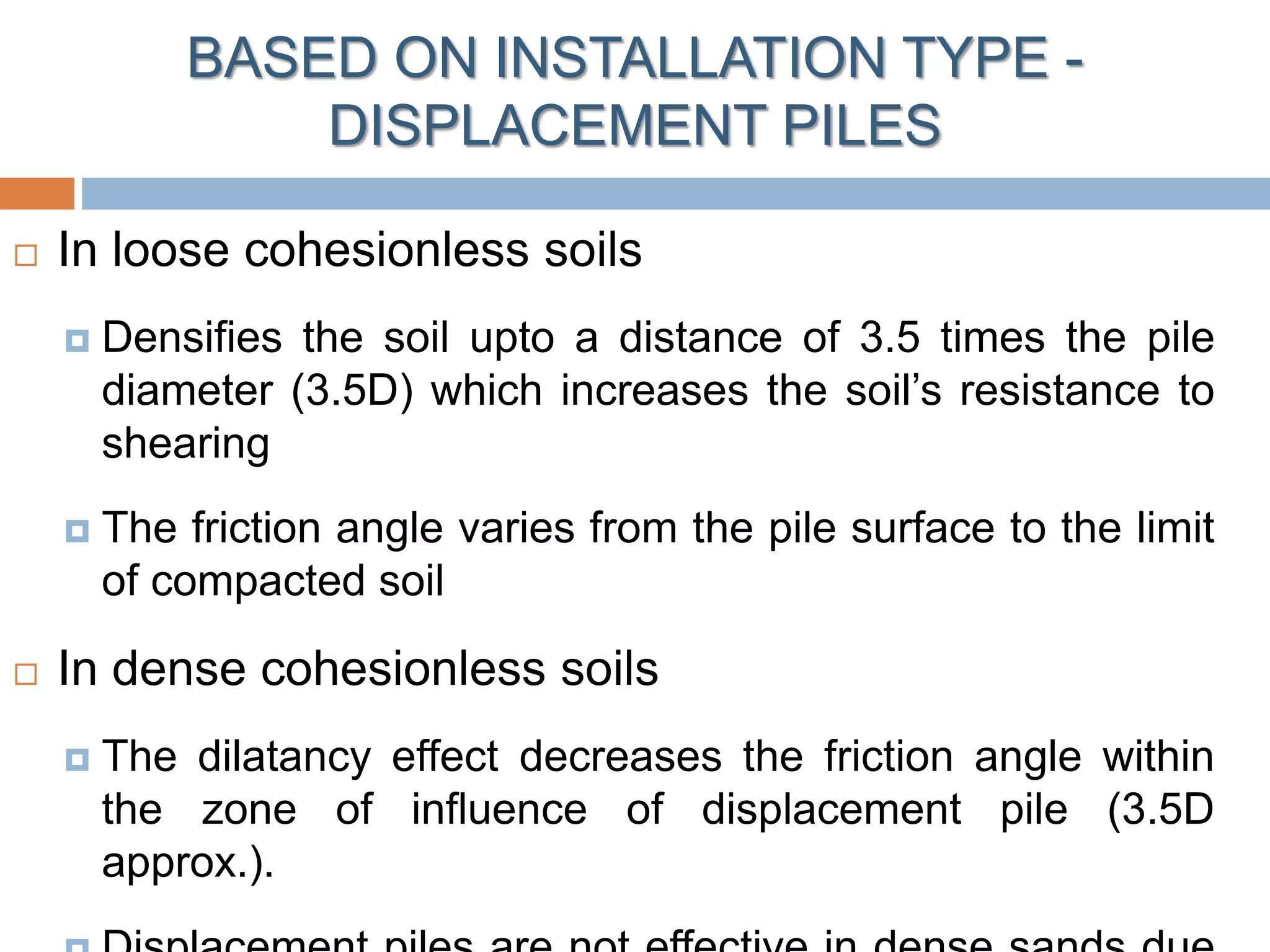  In loose cohesionless soils
 Densifies the soil upto a distance of 3.5 times the pile
diameter (3.5D) which increases the soil’s resistance to
shearing
 The friction angle varies from the pile surface to the limit
of compacted soil
 In dense cohesionless soils
 The dilatancy effect decreases the friction angle within
the zone of influence of displacement pile (3.5D
approx.).
BASED ON INSTALLATION TYPE -
DISPLACEMENT PILES
 